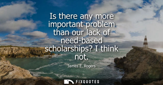 Small: Is there any more important problem than our lack of need-based scholarships? I think not