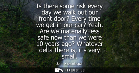 Small: Is there some risk every day we walk out our front door? Every time we get in our car? Yeah. Are we mat