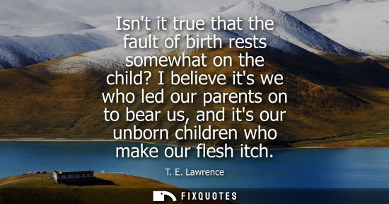 Small: Isnt it true that the fault of birth rests somewhat on the child? I believe its we who led our parents 