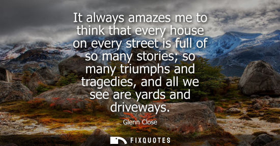 Small: It always amazes me to think that every house on every street is full of so many stories so many triump