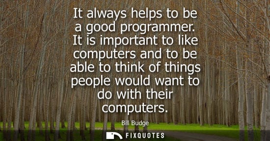 Small: It always helps to be a good programmer. It is important to like computers and to be able to think of t