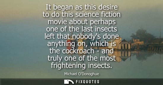 Small: It began as this desire to do this science fiction movie about perhaps one of the last insects left tha