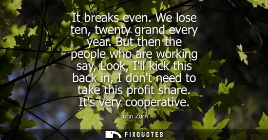Small: It breaks even. We lose ten, twenty grand every year. But then the people who are working say, Look, Il