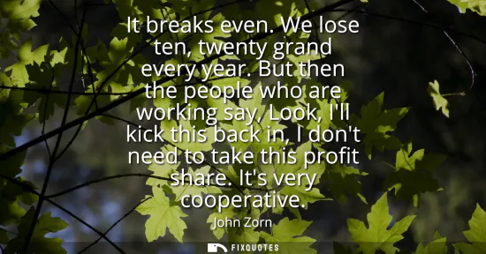 Small: It breaks even. We lose ten, twenty grand every year. But then the people who are working say, Look, Ill kick 