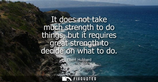 Small: It does not take much strength to do things, but it requires great strength to decide on what to do - Elbert H