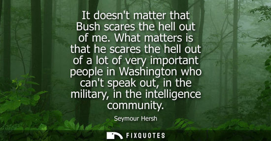 Small: It doesnt matter that Bush scares the hell out of me. What matters is that he scares the hell out of a 