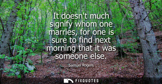 Small: It doesnt much signify whom one marries, for one is sure to find next morning that it was someone else