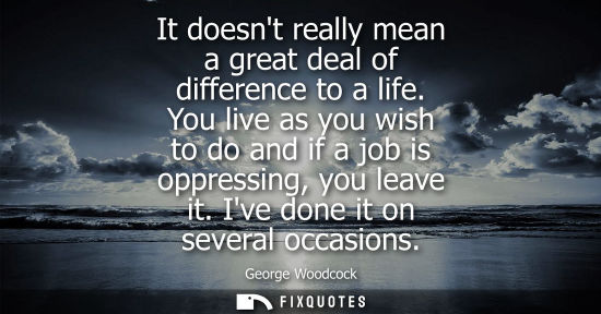 Small: It doesnt really mean a great deal of difference to a life. You live as you wish to do and if a job is 