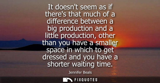 Small: It doesnt seem as if theres that much of a difference between a big production and a little production,