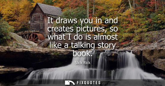Small: It draws you in and creates pictures, so what I do is almost like a talking story book
