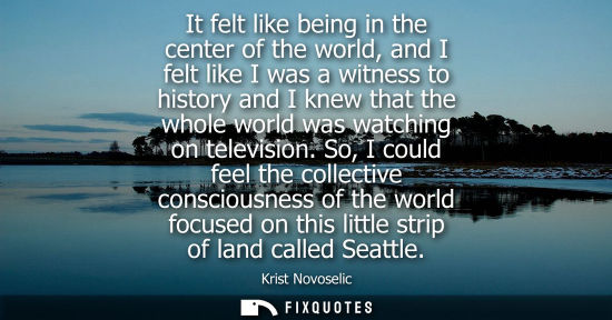 Small: It felt like being in the center of the world, and I felt like I was a witness to history and I knew th