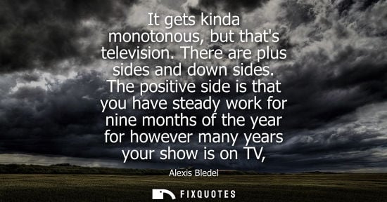 Small: It gets kinda monotonous, but thats television. There are plus sides and down sides. The positive side is that