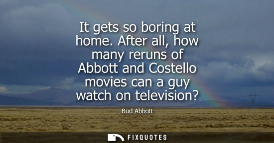 Small: It gets so boring at home. After all, how many reruns of Abbott and Costello movies can a guy watch on 