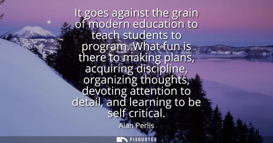 Small: It goes against the grain of modern education to teach students to program. What fun is there to making plans,