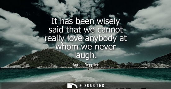 Small: Agnes Repplier: It has been wisely said that we cannot really love anybody at whom we never laugh
