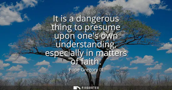 Small: It is a dangerous thing to presume upon ones own understanding, especially in matters of faith