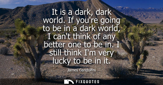 Small: It is a dark, dark world. If youre going to be in a dark world, I cant think of any better one to be in