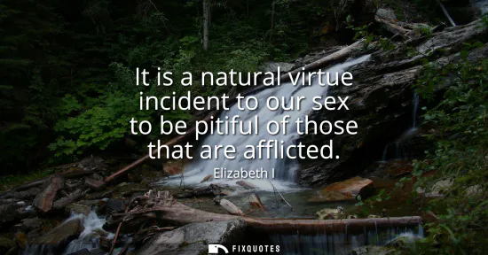 Small: It is a natural virtue incident to our sex to be pitiful of those that are afflicted