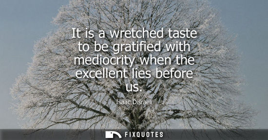 Small: It is a wretched taste to be gratified with mediocrity when the excellent lies before us