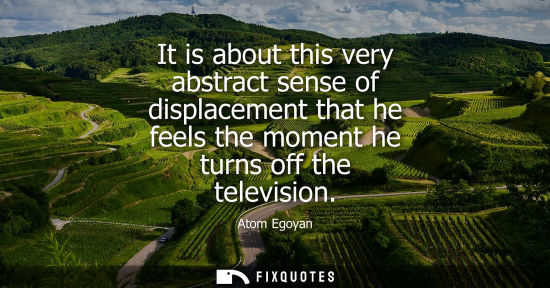 Small: It is about this very abstract sense of displacement that he feels the moment he turns off the televisi