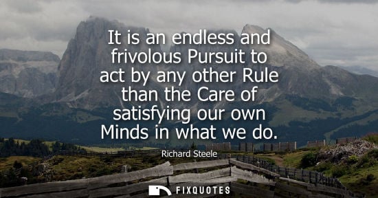 Small: Richard Steele: It is an endless and frivolous Pursuit to act by any other Rule than the Care of satisfying ou