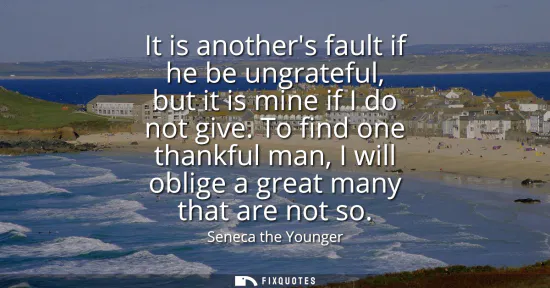 Small: It is anothers fault if he be ungrateful, but it is mine if I do not give. To find one thankful man, I will ob