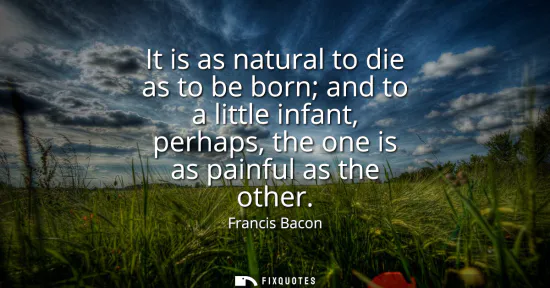 Small: It is as natural to die as to be born and to a little infant, perhaps, the one is as painful as the other