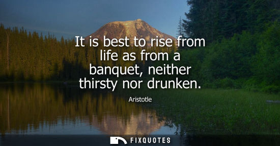 Small: It is best to rise from life as from a banquet, neither thirsty nor drunken
