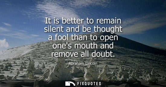 Small: It is better to remain silent and be thought a fool than to open ones mouth and remove all doubt - Abraham Lin