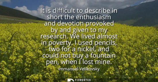 Small: It is difficult to describe in short the enthusiasm and devotion provoked by and given to my research. We live