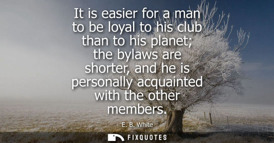 Small: E. B. White: It is easier for a man to be loyal to his club than to his planet the bylaws are shorter, and he 