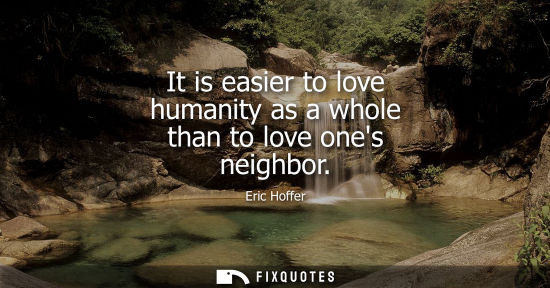 Small: Eric Hoffer: It is easier to love humanity as a whole than to love ones neighbor