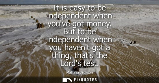 Small: It is easy to be independent when youve got money. But to be independent when you havent got a thing, t