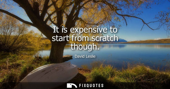 Small: It is expensive to start from scratch though