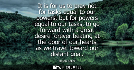 Small: It is for us to pray not for tasks equal to our powers, but for powers equal to our tasks, to go forward with 