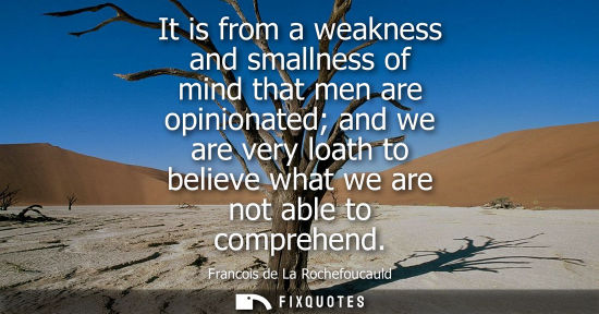 Small: It is from a weakness and smallness of mind that men are opinionated and we are very loath to believe what we 