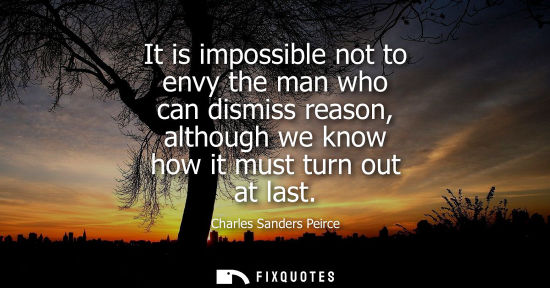Small: Charles Sanders Peirce: It is impossible not to envy the man who can dismiss reason, although we know how it m