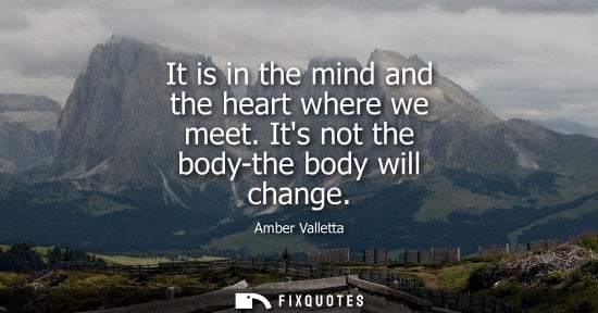 Small: It is in the mind and the heart where we meet. Its not the body-the body will change