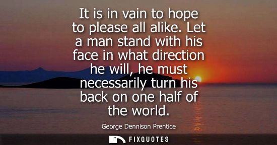 Small: It is in vain to hope to please all alike. Let a man stand with his face in what direction he will, he 