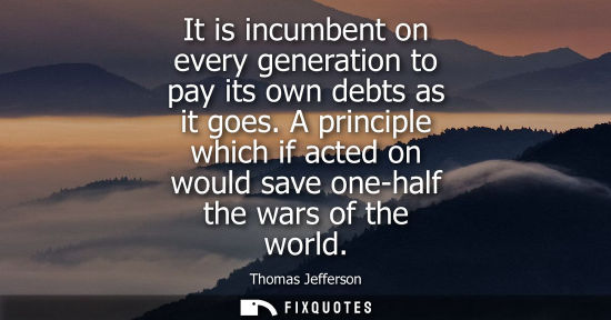 Small: It is incumbent on every generation to pay its own debts as it goes. A principle which if acted on would save 