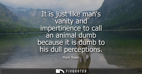 Small: It is just like mans vanity and impertinence to call an animal dumb because it is dumb to his dull perc