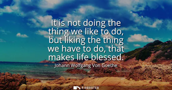 Small: It is not doing the thing we like to do, but liking the thing we have to do, that makes life blessed
