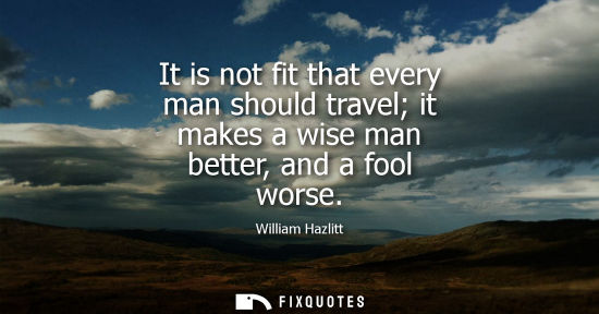 Small: It is not fit that every man should travel it makes a wise man better, and a fool worse