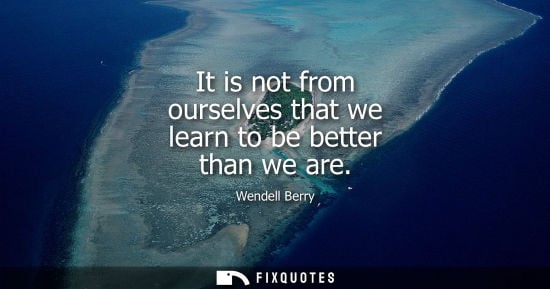 Small: It is not from ourselves that we learn to be better than we are
