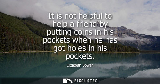 Small: It is not helpful to help a friend by putting coins in his pockets when he has got holes in his pockets