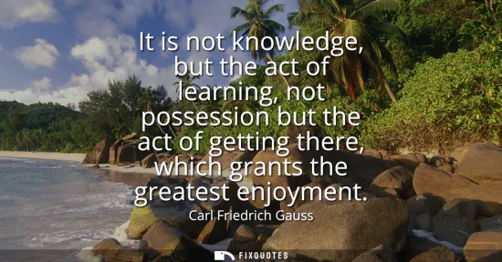 Small: It is not knowledge, but the act of learning, not possession but the act of getting there, which grants the gr