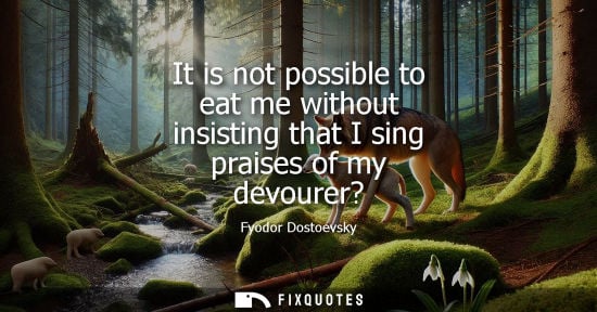 Small: It is not possible to eat me without insisting that I sing praises of my devourer? - Fyodor Dostoevsky