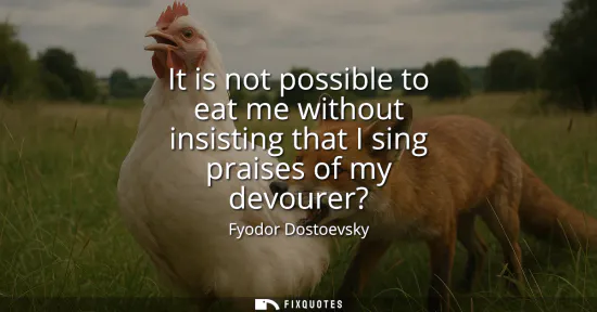 Small: It is not possible to eat me without insisting that I sing praises of my devourer?