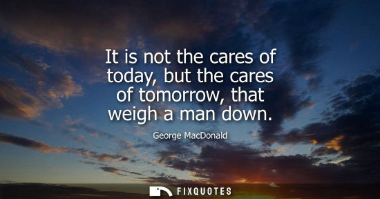 Small: It is not the cares of today, but the cares of tomorrow, that weigh a man down