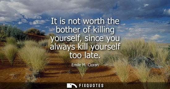 Small: It is not worth the bother of killing yourself, since you always kill yourself too late